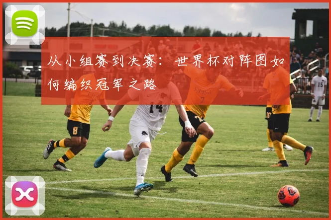 从小组赛到决赛：世界杯对阵图如何编织冠军之路