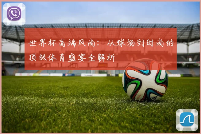 世界杯高端风尚:从球场到时尚的顶级体育盛宴全解析