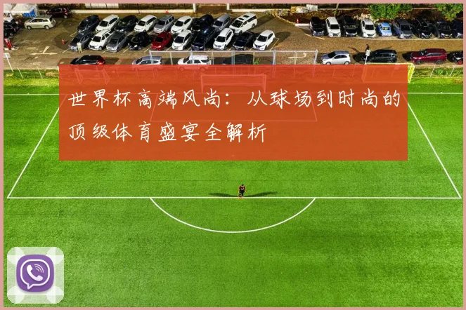 世界杯高端风尚：从球场到时尚的顶级体育盛宴全解析